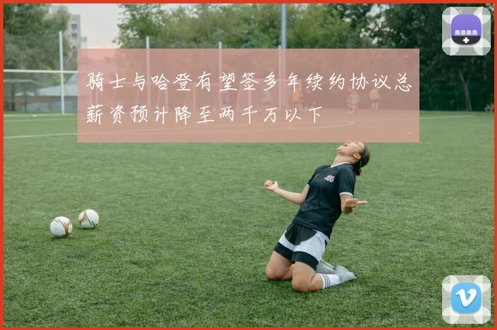 骑士与哈登有望签多年续约协议总薪资预计降至两千万以下