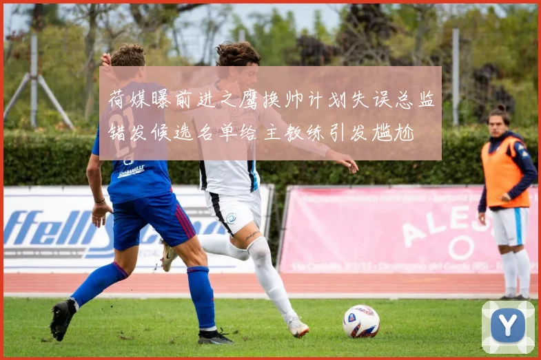 荷媒曝前进之鹰换帅计划失误总监错发候选名单给主教练引发尴尬